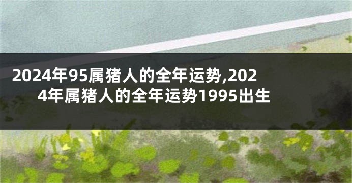 2024年95属猪人的全年运势,2024年属猪人的全年运势1995出生