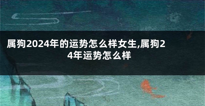 属狗2024年的运势怎么样女生,属狗24年运势怎么样
