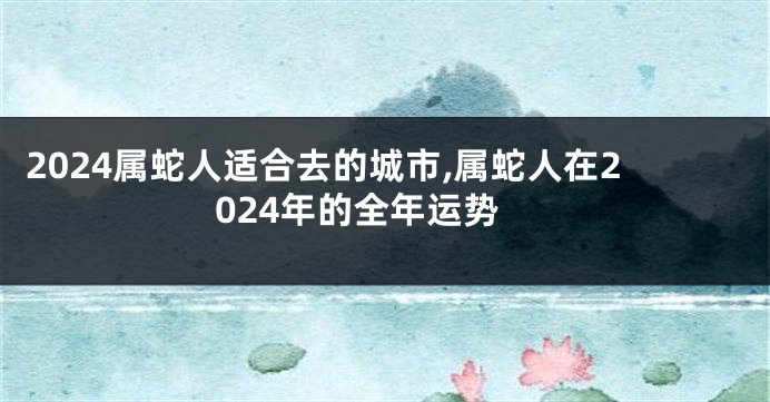 2024属蛇人适合去的城市,属蛇人在2024年的全年运势