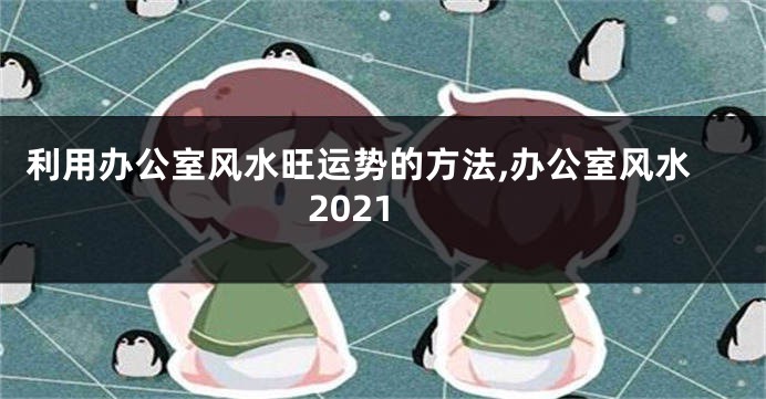 利用办公室风水旺运势的方法,办公室风水2021
