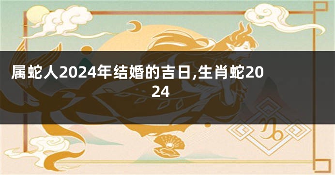 属蛇人2024年结婚的吉日,生肖蛇2024