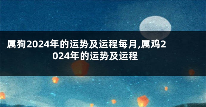 属狗2024年的运势及运程每月,属鸡2024年的运势及运程