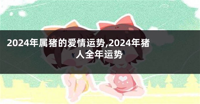 2024年属猪的爱情运势,2024年猪人全年运势