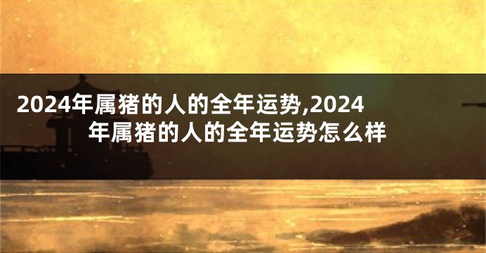 2024年属猪的人的全年运势,2024年属猪的人的全年运势怎么样