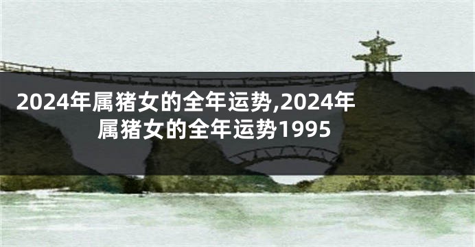 2024年属猪女的全年运势,2024年属猪女的全年运势1995