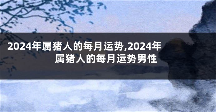 2024年属猪人的每月运势,2024年属猪人的每月运势男性