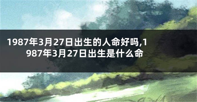 1987年3月27日出生的人命好吗,1987年3月27日出生是什么命
