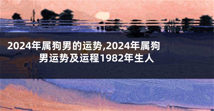 2024年属狗男的运势,2024年属狗男运势及运程1982年生人
