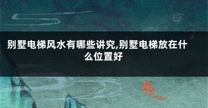 别墅电梯风水有哪些讲究,别墅电梯放在什么位置好