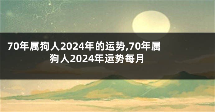 70年属狗人2024年的运势,70年属狗人2024年运势每月