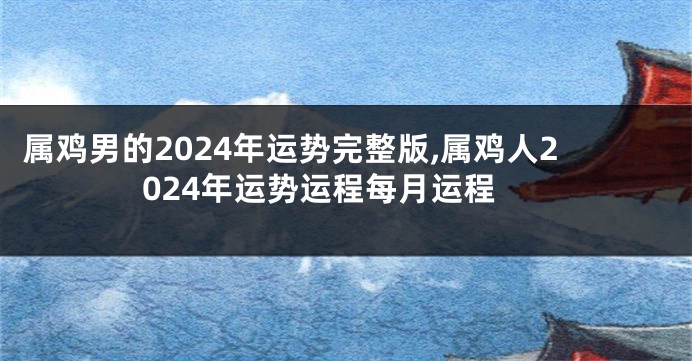 属鸡男的2024年运势完整版,属鸡人2024年运势运程每月运程