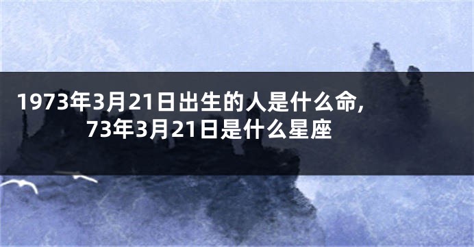 1973年3月21日出生的人是什么命,73年3月21日是什么星座