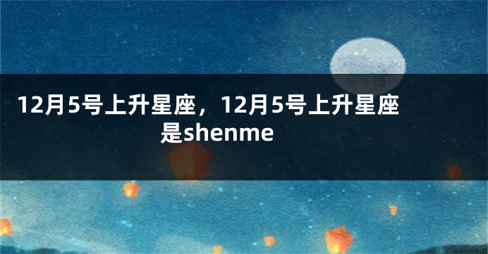 12月5号上升星座，12月5号上升星座是shenme