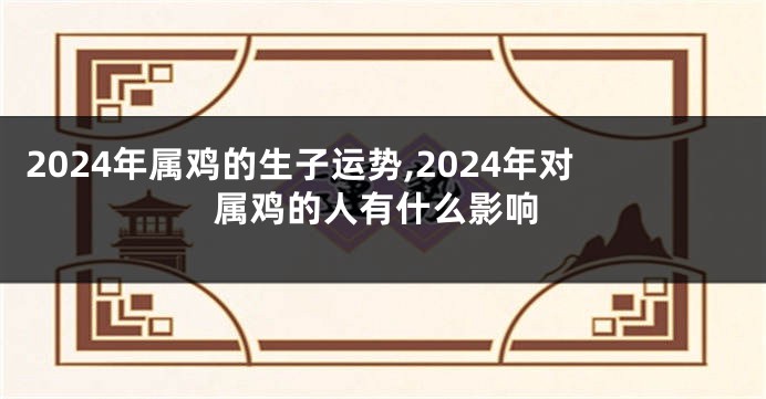 2024年属鸡的生子运势,2024年对属鸡的人有什么影响