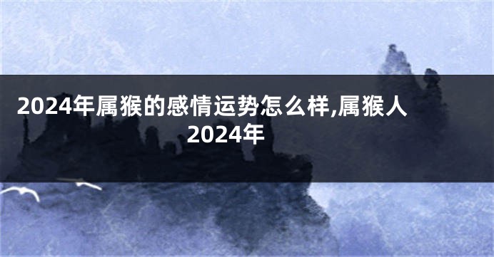 2024年属猴的感情运势怎么样,属猴人2024年
