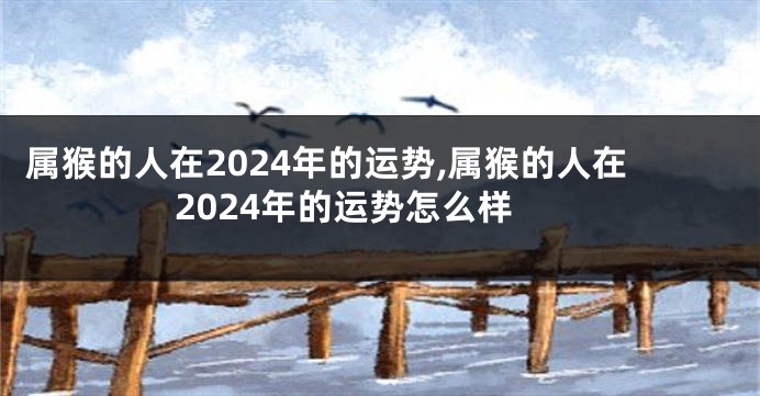 属猴的人在2024年的运势,属猴的人在2024年的运势怎么样