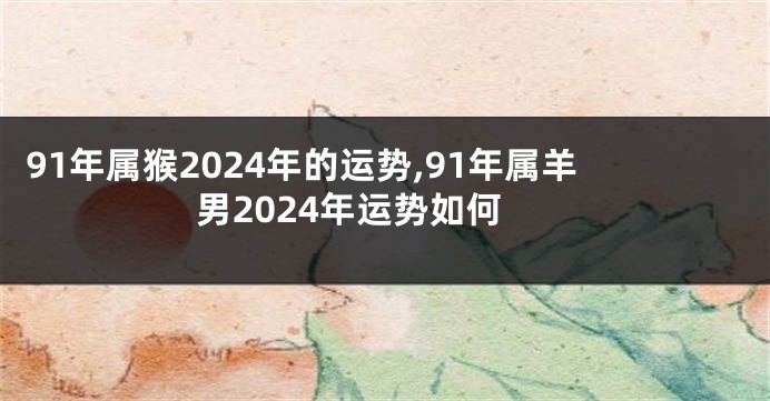 91年属猴2024年的运势,91年属羊男2024年运势如何