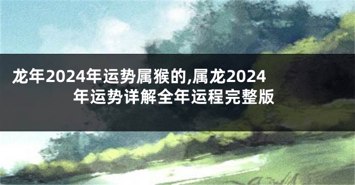 龙年2024年运势属猴的,属龙2024年运势详解全年运程完整版