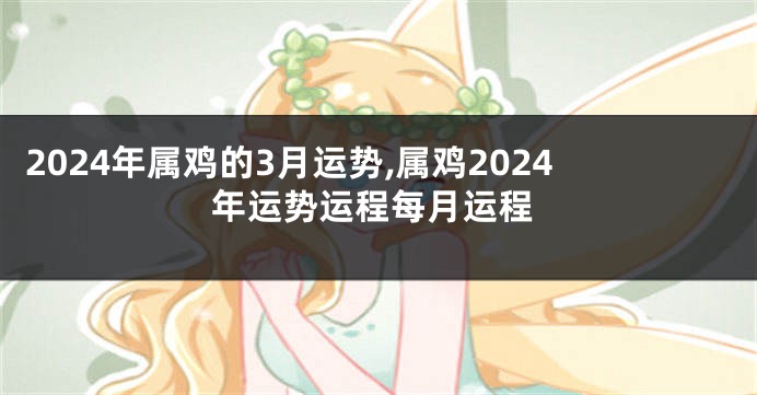 2024年属鸡的3月运势,属鸡2024年运势运程每月运程