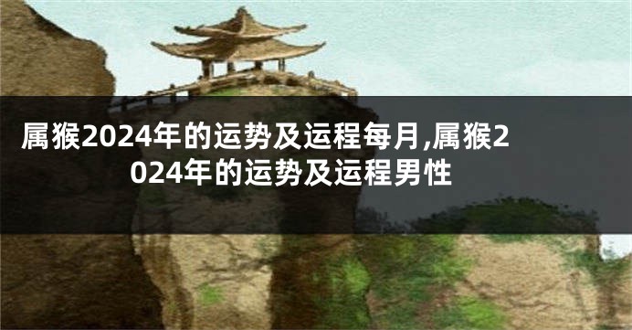 属猴2024年的运势及运程每月,属猴2024年的运势及运程男性