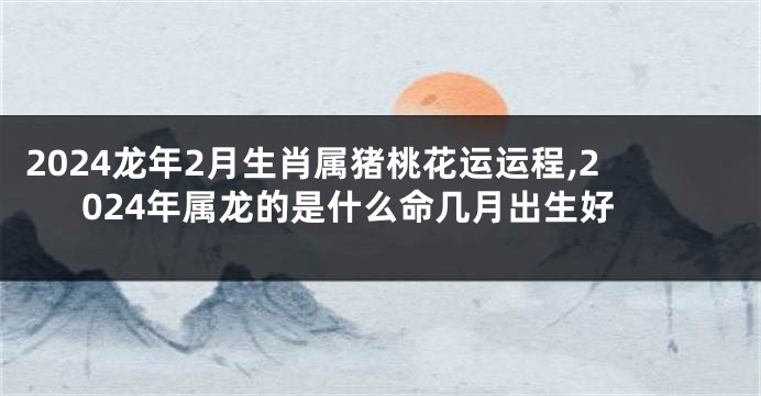 2024龙年2月生肖属猪桃花运运程,2024年属龙的是什么命几月出生好