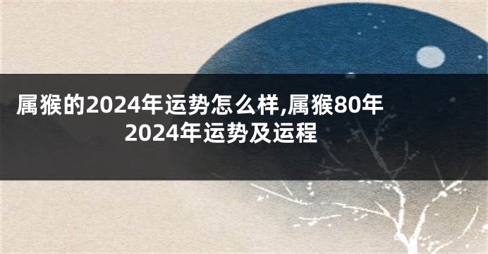 属猴的2024年运势怎么样,属猴80年2024年运势及运程