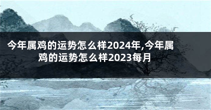 今年属鸡的运势怎么样2024年,今年属鸡的运势怎么样2023每月