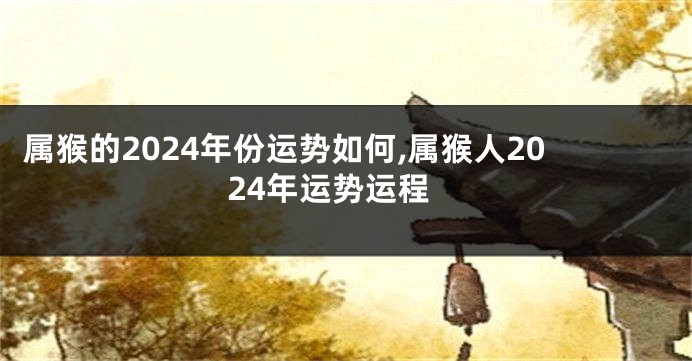 属猴的2024年份运势如何,属猴人2024年运势运程