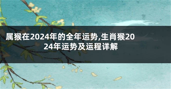 属猴在2024年的全年运势,生肖猴2024年运势及运程详解