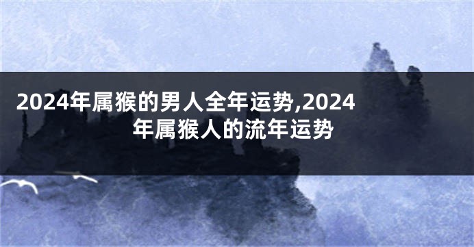 2024年属猴的男人全年运势,2024年属猴人的流年运势