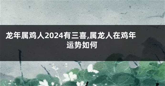 龙年属鸡人2024有三喜,属龙人在鸡年运势如何