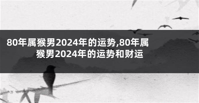 80年属猴男2024年的运势,80年属猴男2024年的运势和财运
