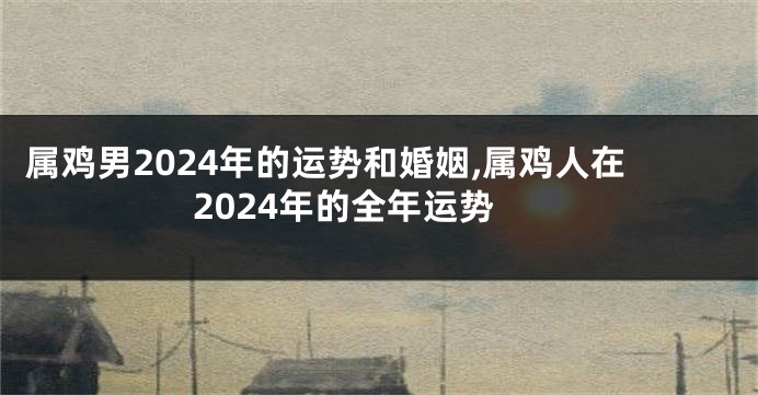 属鸡男2024年的运势和婚姻,属鸡人在2024年的全年运势