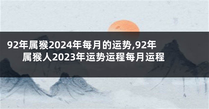 92年属猴2024年每月的运势,92年属猴人2023年运势运程每月运程