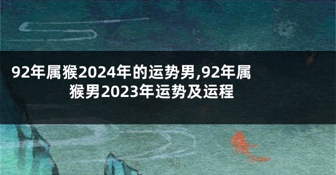 92年属猴2024年的运势男,92年属猴男2023年运势及运程