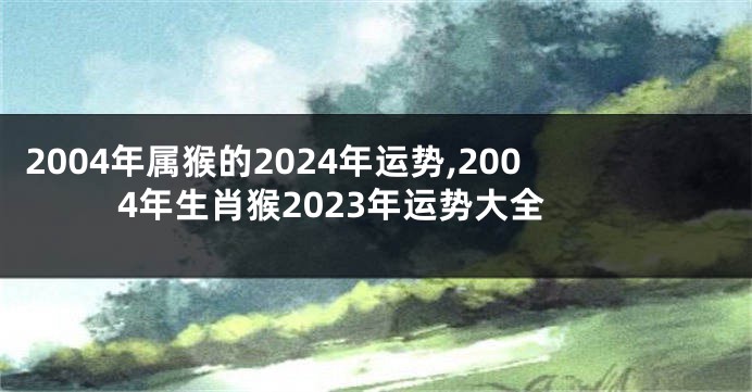 2004年属猴的2024年运势,2004年生肖猴2023年运势大全