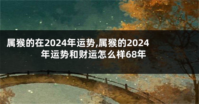 属猴的在2024年运势,属猴的2024年运势和财运怎么样68年