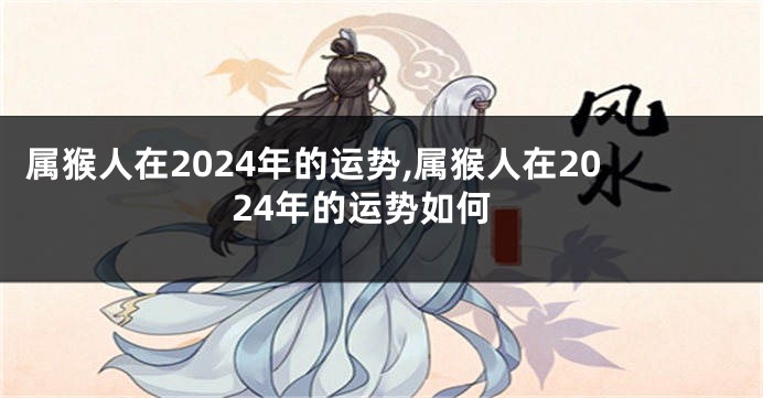 属猴人在2024年的运势,属猴人在2024年的运势如何