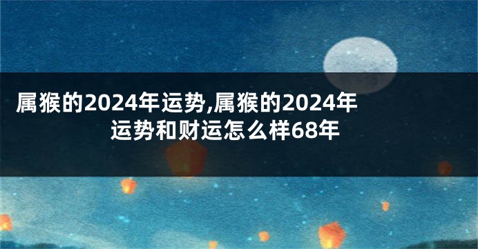 属猴的2024年运势,属猴的2024年运势和财运怎么样68年