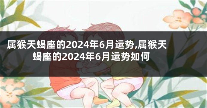 属猴天蝎座的2024年6月运势,属猴天蝎座的2024年6月运势如何