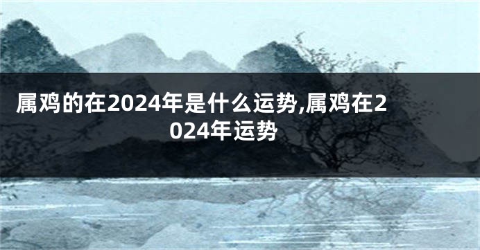 属鸡的在2024年是什么运势,属鸡在2024年运势