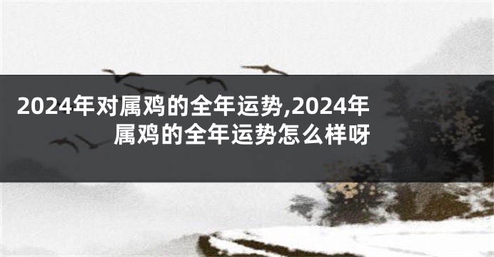 2024年对属鸡的全年运势,2024年属鸡的全年运势怎么样呀