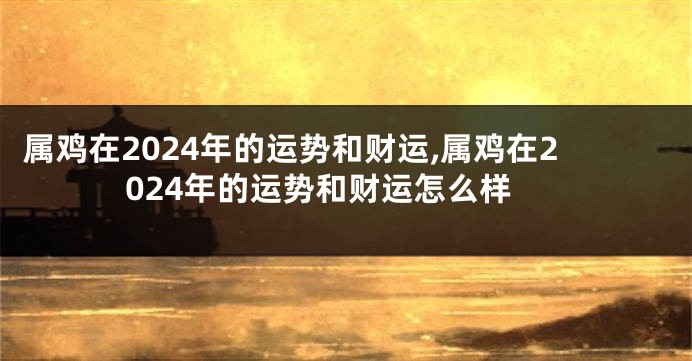 属鸡在2024年的运势和财运,属鸡在2024年的运势和财运怎么样