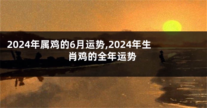 2024年属鸡的6月运势,2024年生肖鸡的全年运势