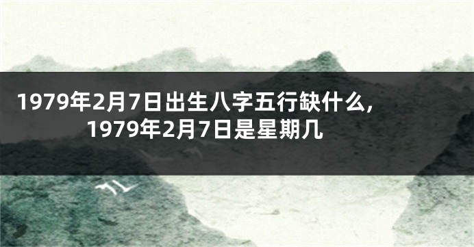 1979年2月7日出生八字五行缺什么,1979年2月7日是星期几