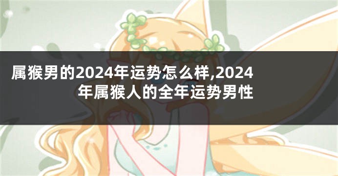 属猴男的2024年运势怎么样,2024年属猴人的全年运势男性