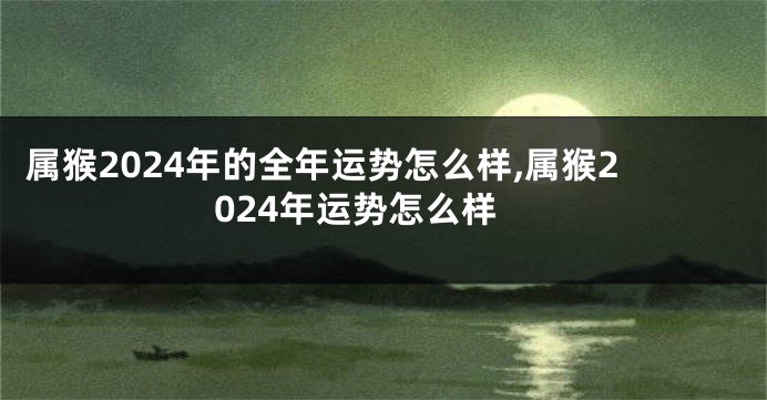 属猴2024年的全年运势怎么样,属猴2024年运势怎么样