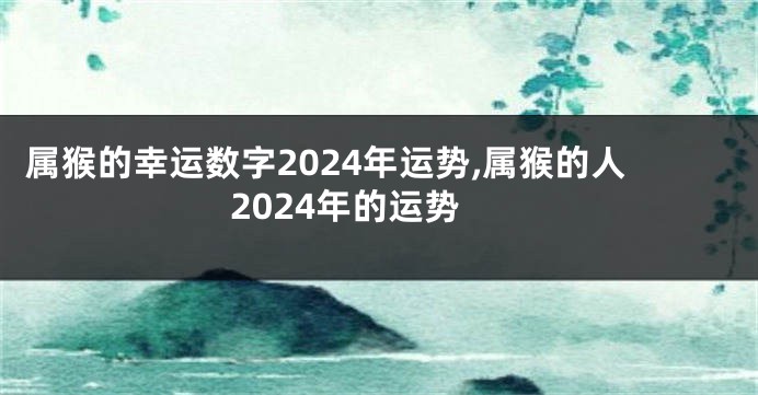 属猴的幸运数字2024年运势,属猴的人2024年的运势