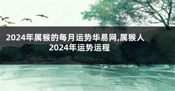 2024年属猴的每月运势华易网,属猴人2024年运势运程
