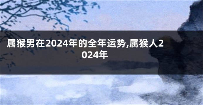 属猴男在2024年的全年运势,属猴人2024年